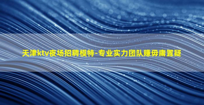 天津ktv夜场招聘模特-专业实力团队赚毋庸置疑
