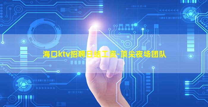 海口ktv招聘日结工资-顶尖夜场团队